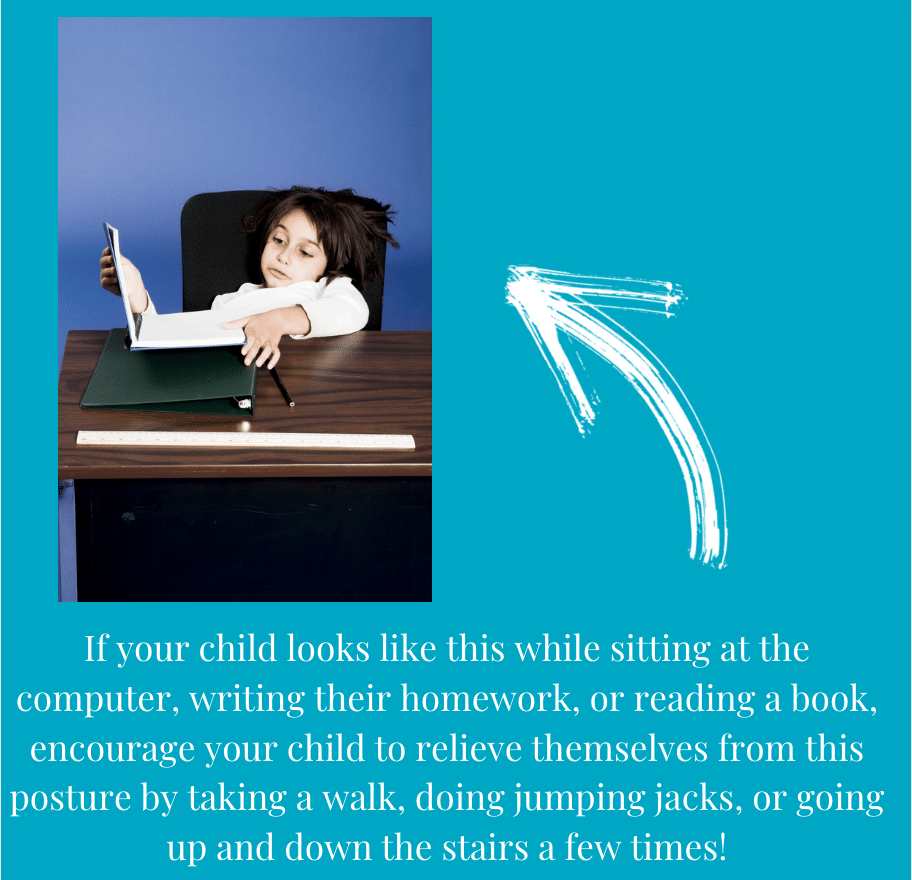 "If your child is slouching while sitting at the computer, writing their homework, or reading a book, encourage your child to relieve themselves from this posture by taking a walk, doing jumping jacks, or going up and down the stairs a few times!